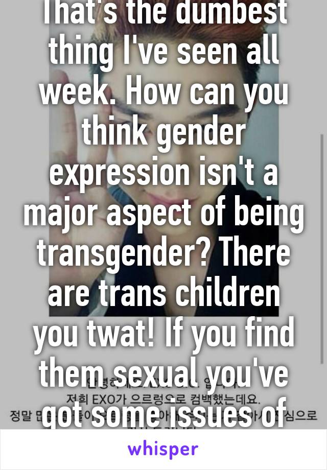 That's the dumbest thing I've seen all week. How can you think gender expression isn't a major aspect of being transgender? There are trans children you twat! If you find them sexual you've got some issues of your own.   
