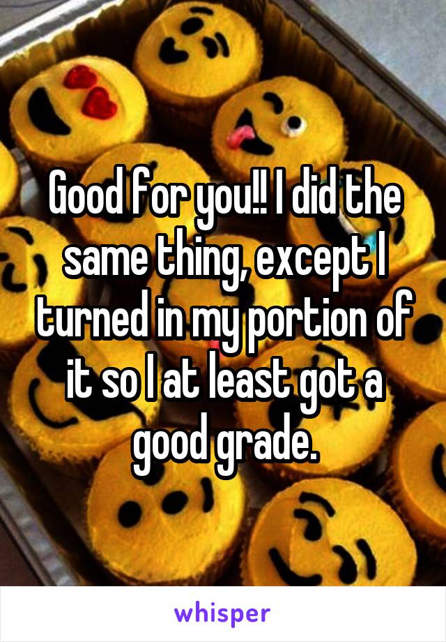 Good for you!! I did the same thing, except I turned in my portion of it so I at least got a good grade.