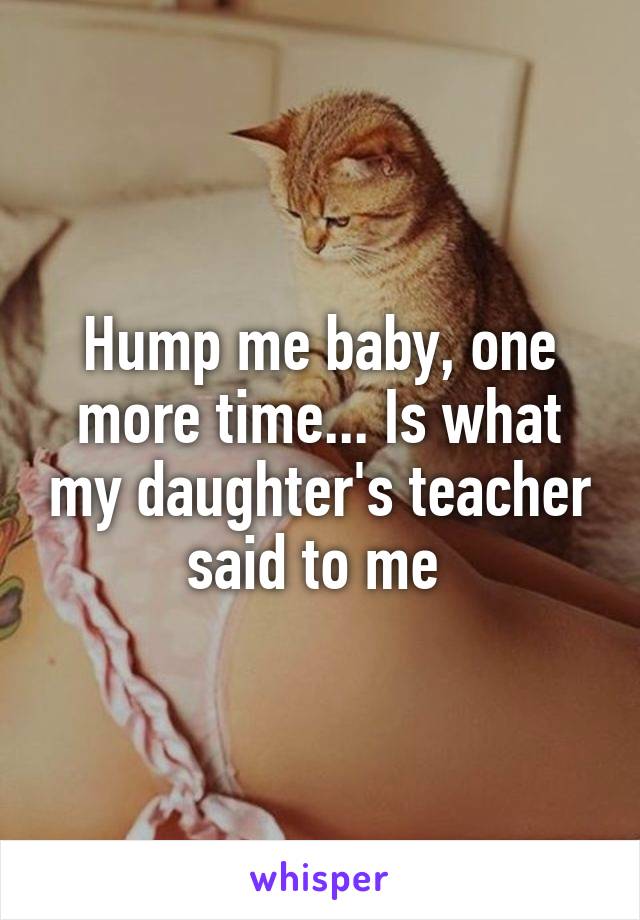 Hump me baby, one more time... Is what my daughter's teacher said to me 