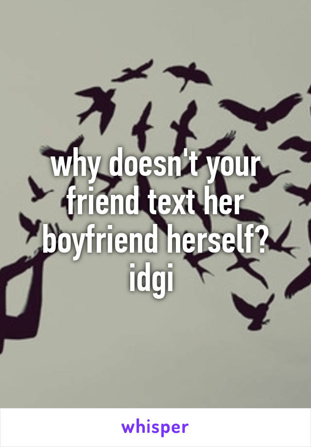 why doesn't your friend text her boyfriend herself? idgi 