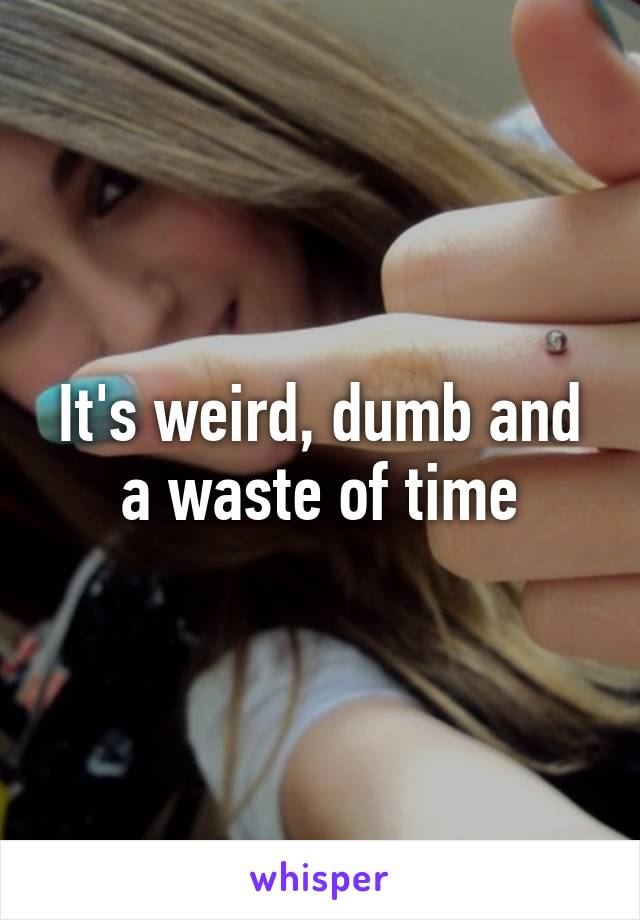 It's weird, dumb and a waste of time