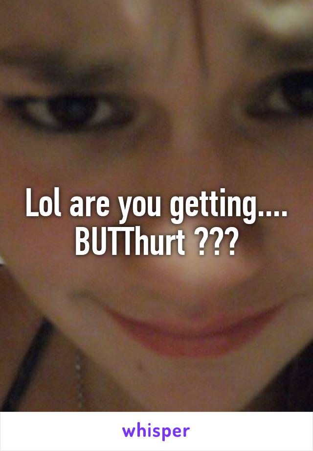 Lol are you getting.... BUTThurt ???