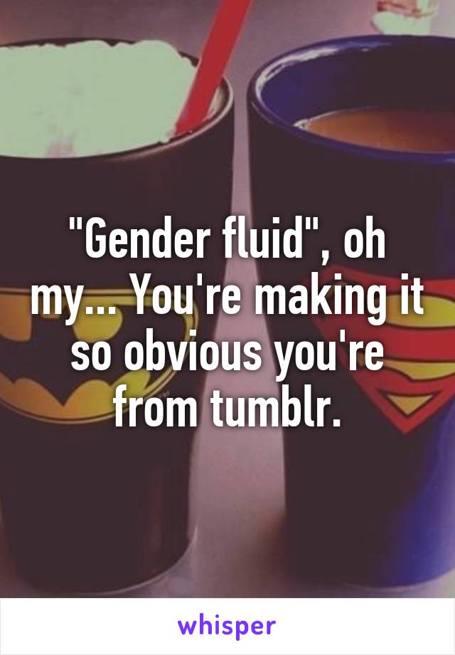 "Gender fluid", oh my... You're making it so obvious you're from tumblr.