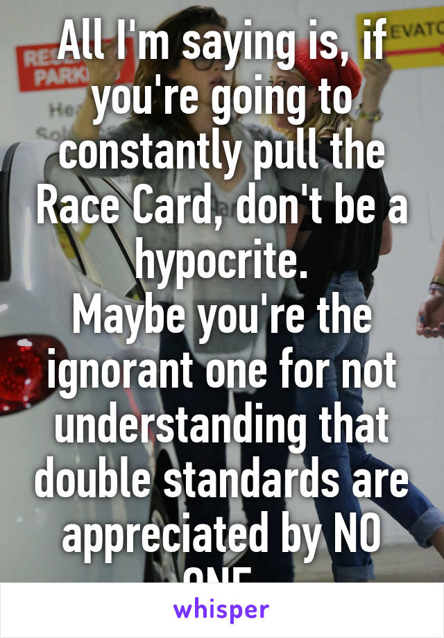 All I'm saying is, if you're going to constantly pull the Race Card, don't be a hypocrite.
Maybe you're the ignorant one for not understanding that double standards are appreciated by NO ONE.
