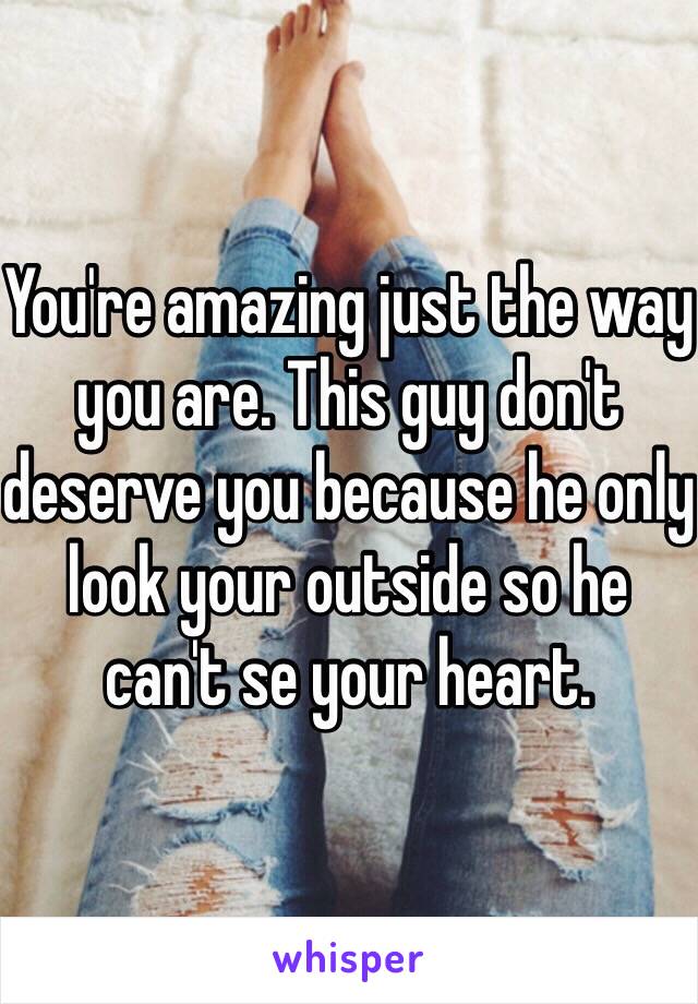 You're amazing just the way you are. This guy don't deserve you because he only look your outside so he can't se your heart. 