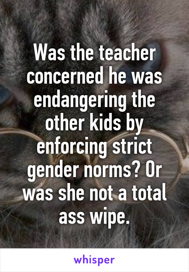 Was the teacher concerned he was endangering the other kids by enforcing strict gender norms? Or was she not a total ass wipe.