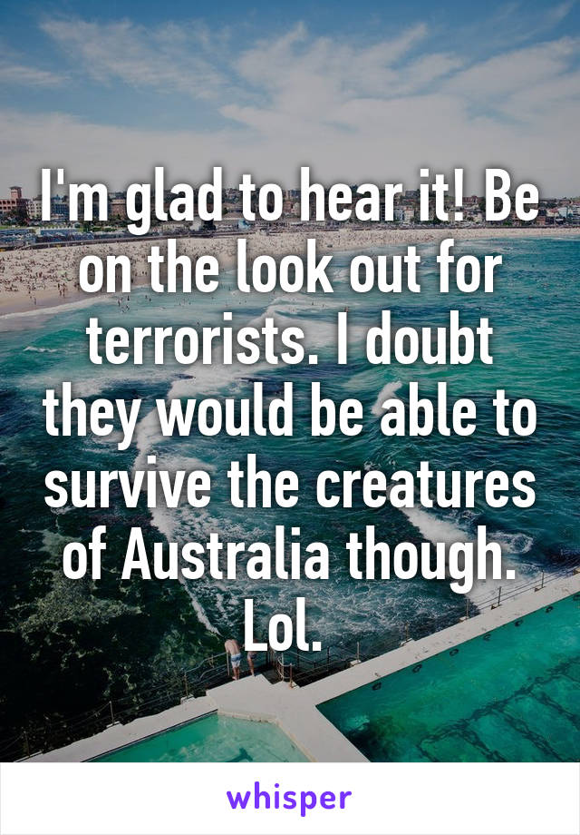 I'm glad to hear it! Be on the look out for terrorists. I doubt they would be able to survive the creatures of Australia though. Lol. 