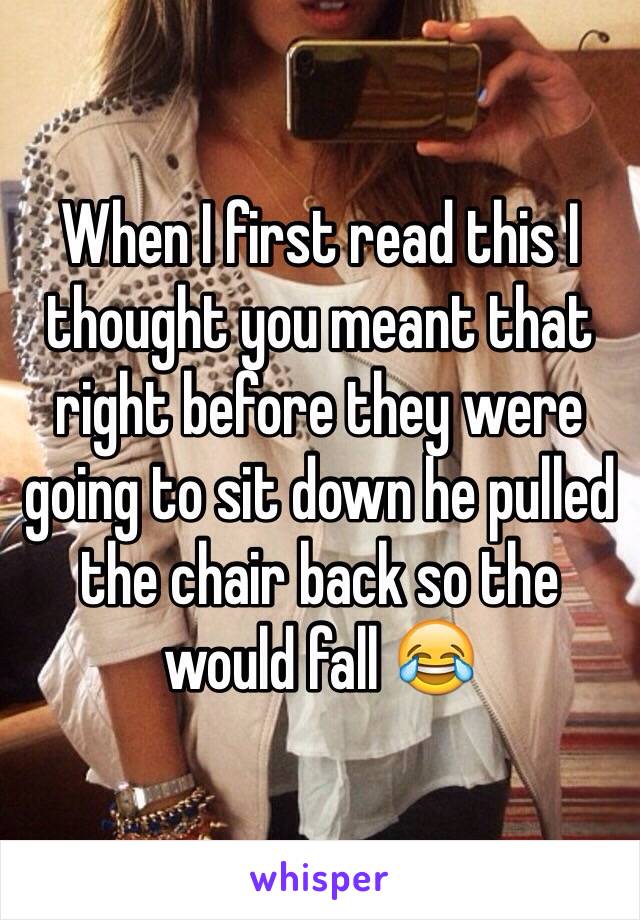 When I first read this I thought you meant that right before they were going to sit down he pulled the chair back so the would fall 😂