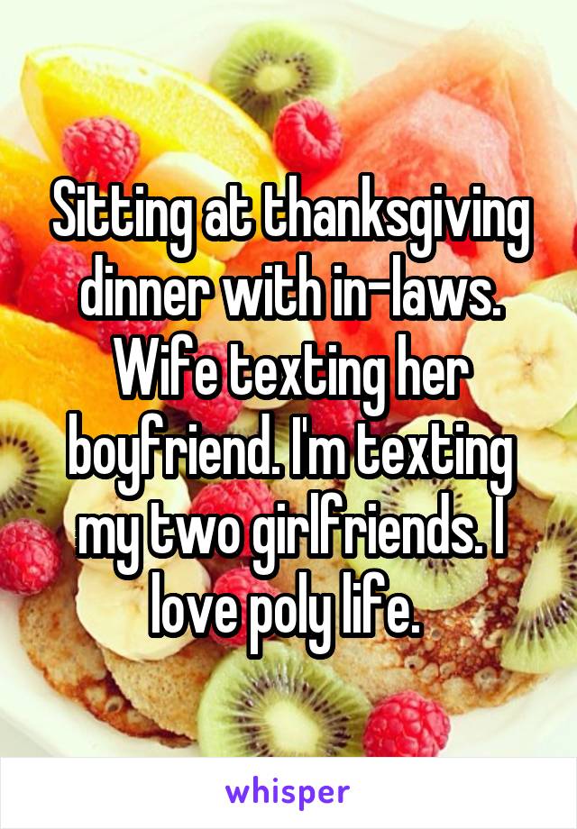 Sitting at thanksgiving dinner with in-laws. Wife texting her boyfriend. I'm texting my two girlfriends. I love poly life. 