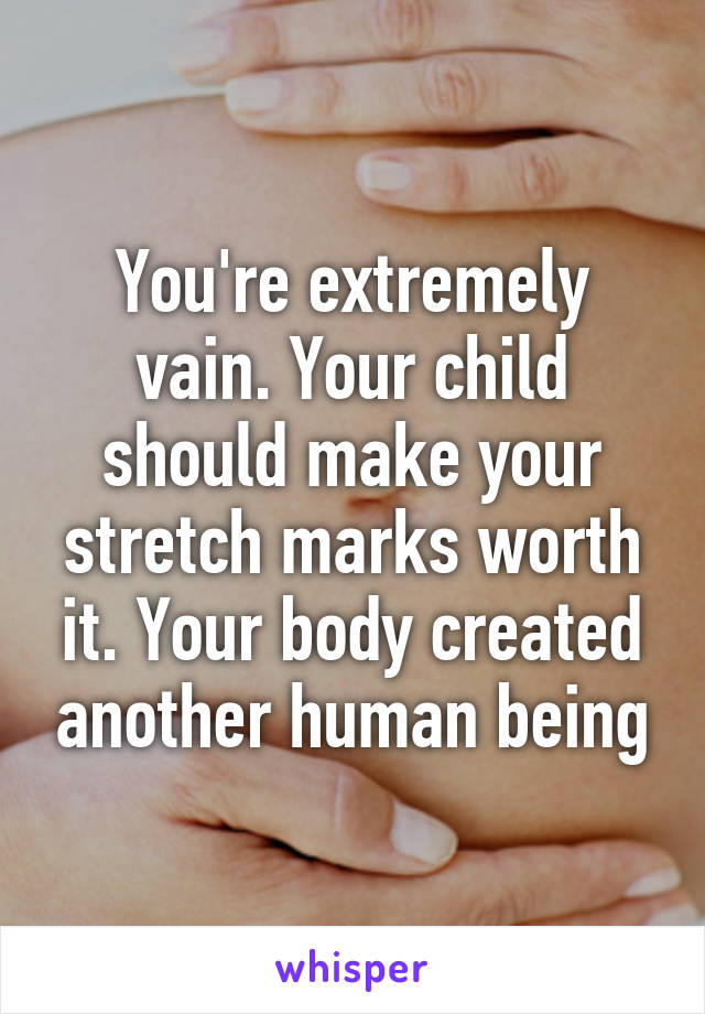 You're extremely vain. Your child should make your stretch marks worth it. Your body created another human being