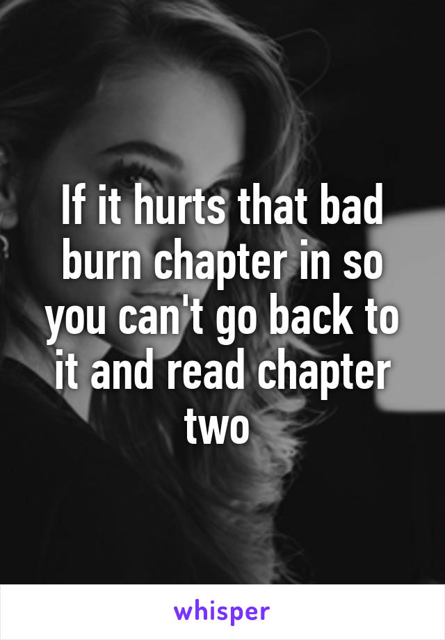 If it hurts that bad burn chapter in so you can't go back to it and read chapter two 