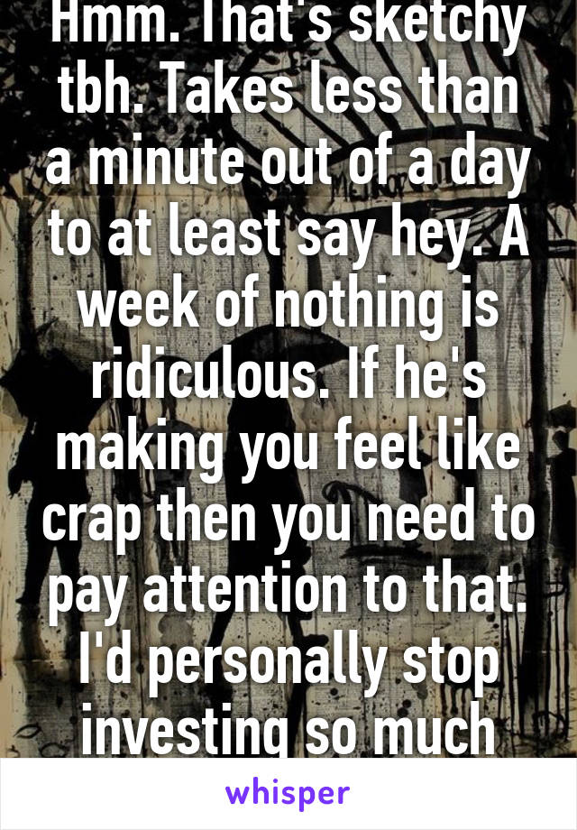 Hmm. That's sketchy tbh. Takes less than a minute out of a day to at least say hey. A week of nothing is ridiculous. If he's making you feel like crap then you need to pay attention to that. I'd personally stop investing so much into him at this point.