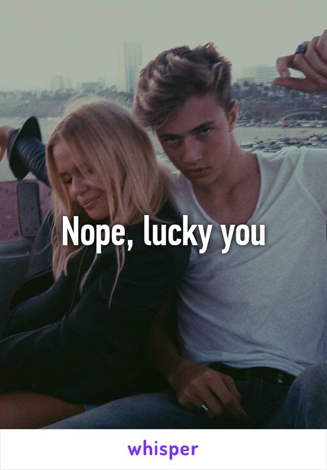 Nope, lucky you