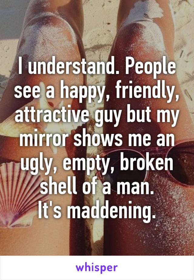 I understand. People see a happy, friendly, attractive guy but my mirror shows me an ugly, empty, broken shell of a man.
It's maddening.