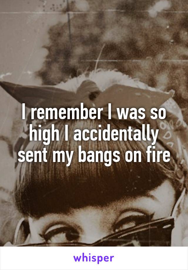 I remember I was so high I accidentally sent my bangs on fire