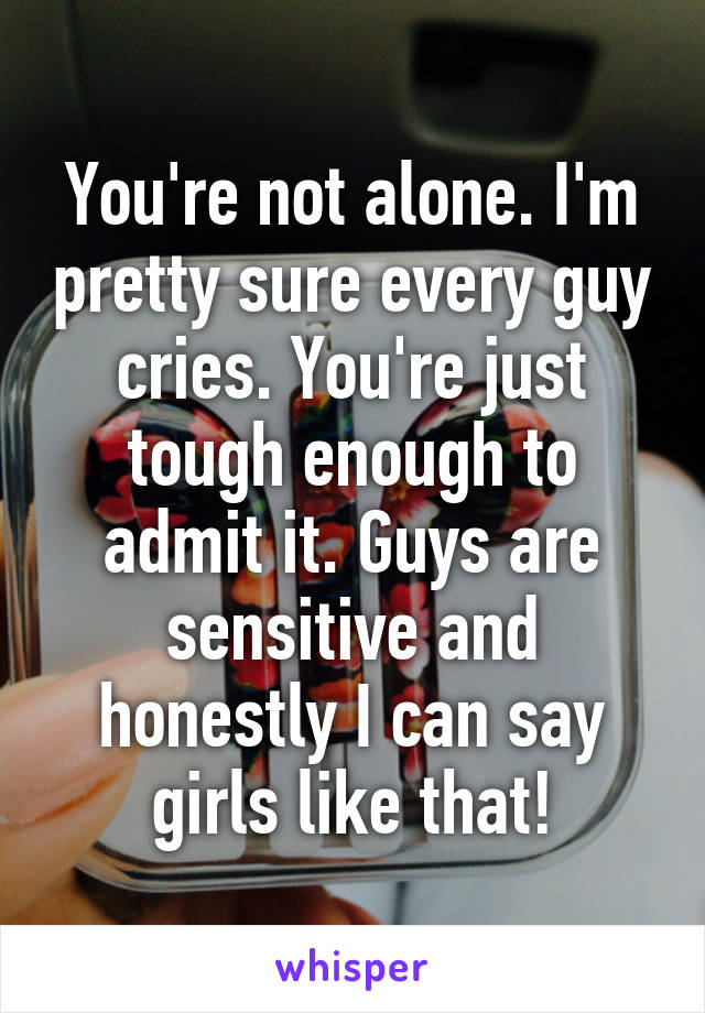 You're not alone. I'm pretty sure every guy cries. You're just tough enough to admit it. Guys are sensitive and honestly I can say girls like that!
