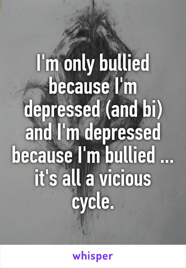 I'm only bullied because I'm depressed (and bi) and I'm depressed because I'm bullied ... it's all a vicious cycle.
