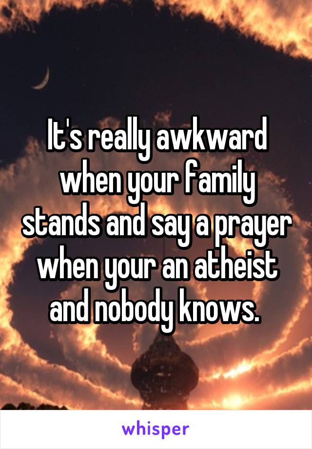 It's really awkward when your family stands and say a prayer when your an atheist and nobody knows. 