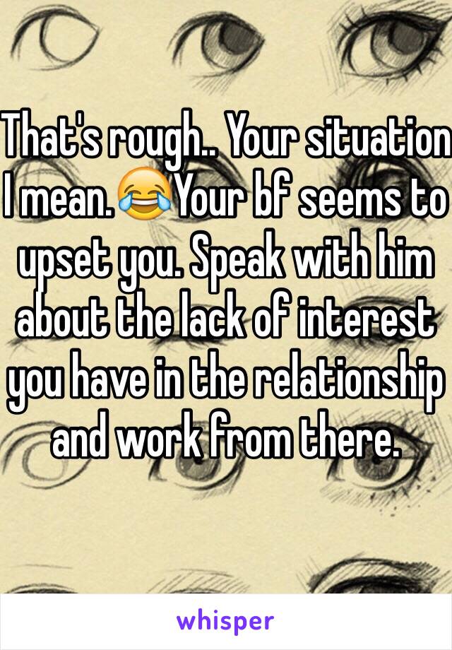 That's rough.. Your situation I mean.😂Your bf seems to upset you. Speak with him about the lack of interest you have in the relationship and work from there.