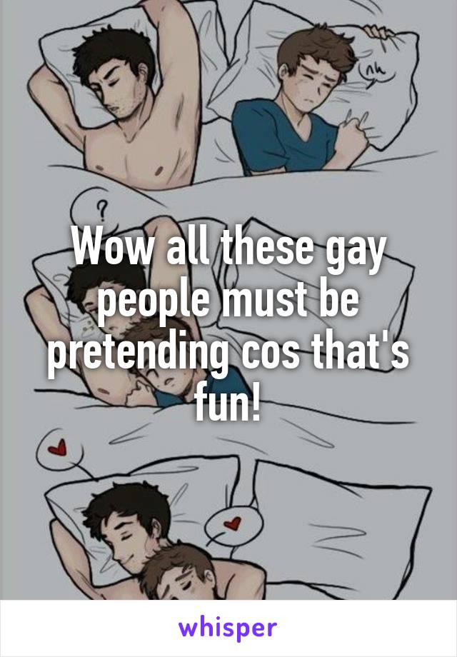 Wow all these gay people must be pretending cos that's fun!