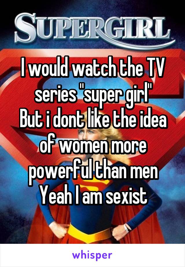 I would watch the TV series "super girl"
But i dont like the idea of women more powerful than men
Yeah I am sexist