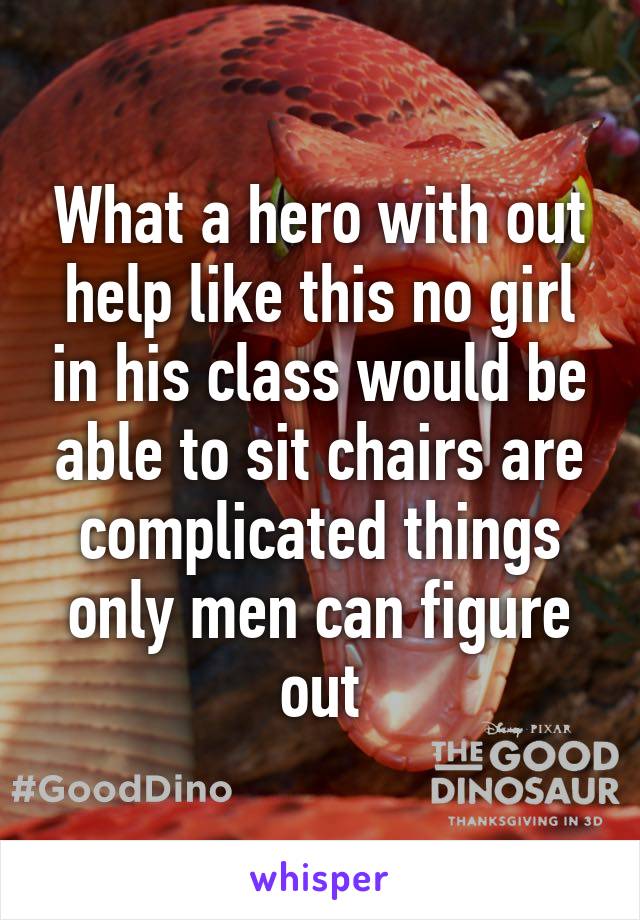 What a hero with out help like this no girl in his class would be able to sit chairs are complicated things only men can figure out