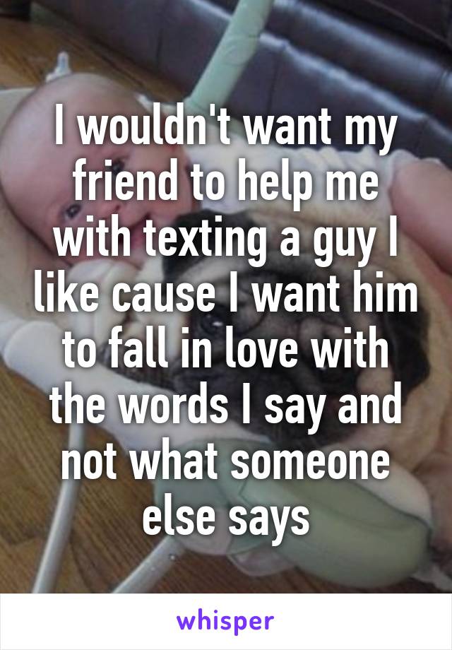 I wouldn't want my friend to help me with texting a guy I like cause I want him to fall in love with the words I say and not what someone else says