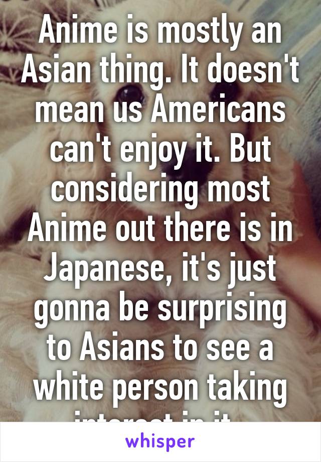 Anime is mostly an Asian thing. It doesn't mean us Americans can't enjoy it. But considering most Anime out there is in Japanese, it's just gonna be surprising to Asians to see a white person taking interest in it. 