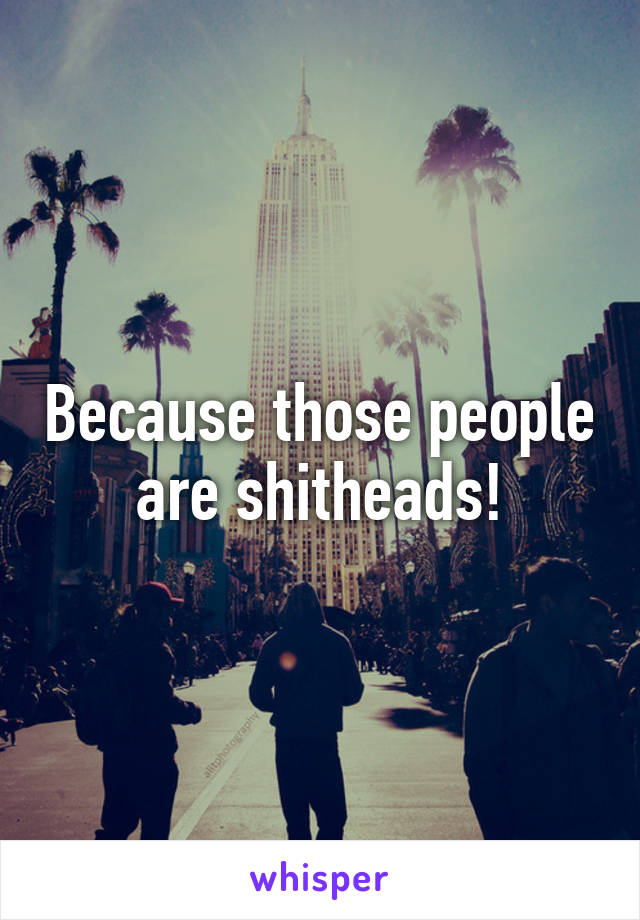 Because those people are shitheads!