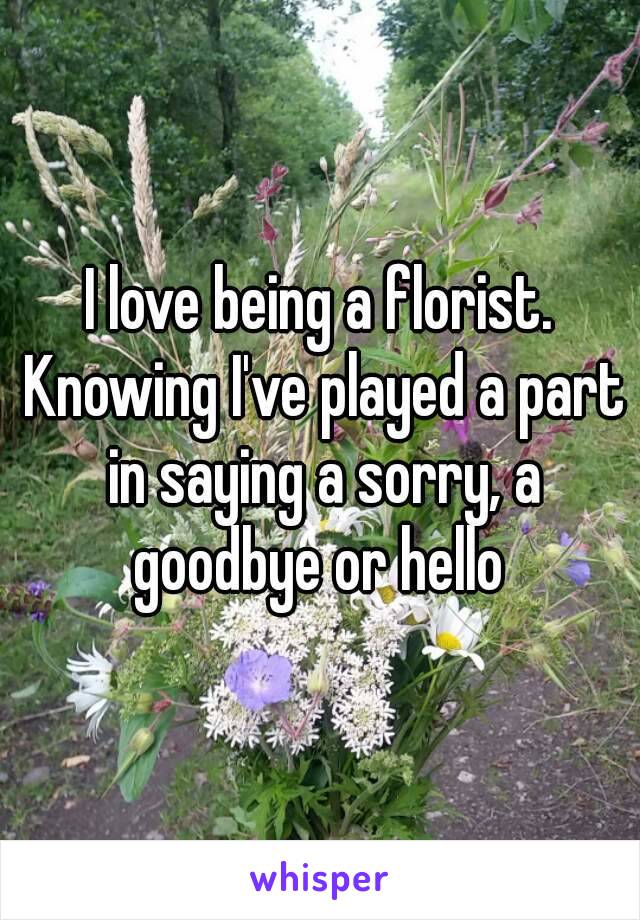 I love being a florist. Knowing I've played a part in saying a sorry, a goodbye or hello 