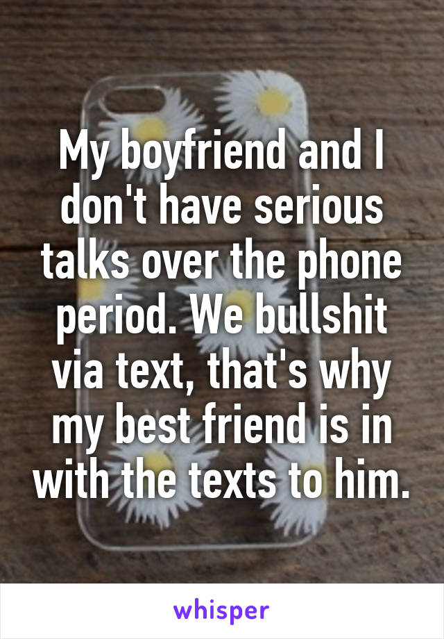 My boyfriend and I don't have serious talks over the phone period. We bullshit via text, that's why my best friend is in with the texts to him.