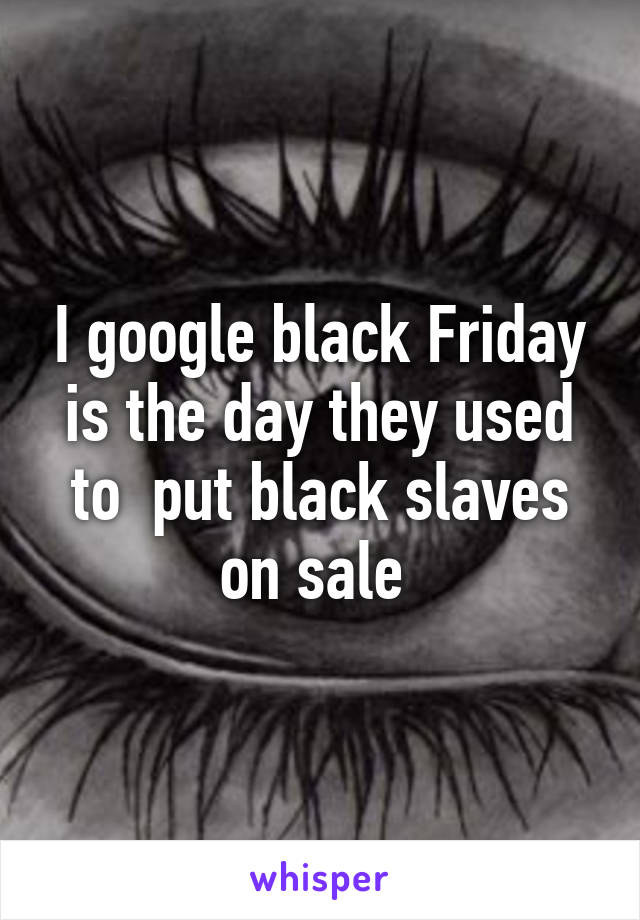 I google black Friday is the day they used to  put black slaves on sale 