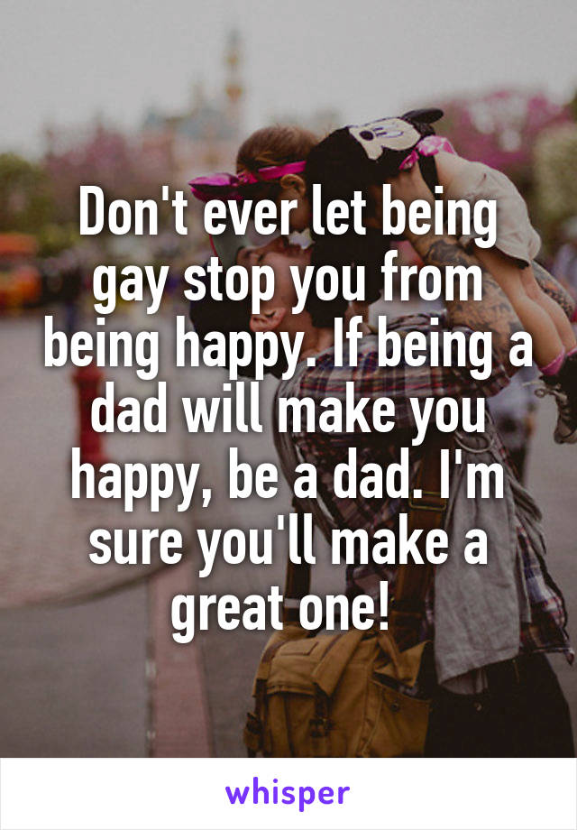 Don't ever let being gay stop you from being happy. If being a dad will make you happy, be a dad. I'm sure you'll make a great one! 