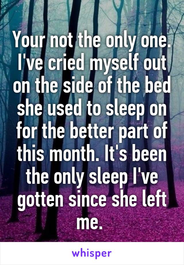 Your not the only one. I've cried myself out on the side of the bed she used to sleep on for the better part of this month. It's been the only sleep I've gotten since she left me. 