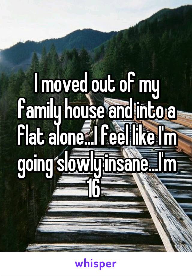 I moved out of my family house and into a flat alone...I feel like I'm going slowly insane...I'm 16  