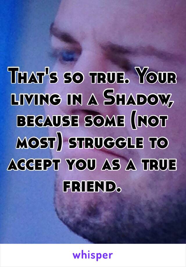That's so true. Your living in a Shadow, because some (not most) struggle to accept you as a true friend. 