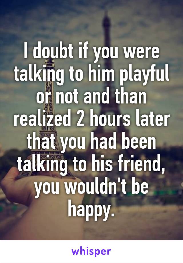 I doubt if you were talking to him playful or not and than realized 2 hours later that you had been talking to his friend, you wouldn't be happy.