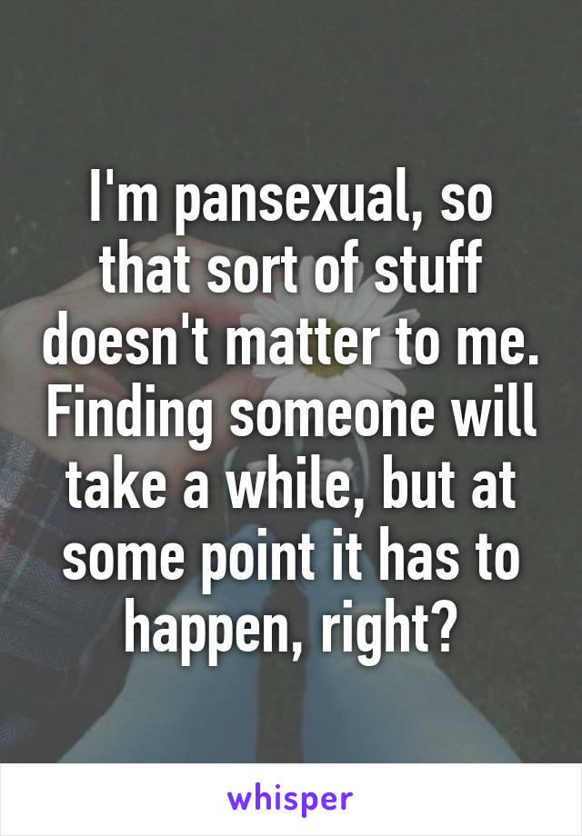 I'm pansexual, so that sort of stuff doesn't matter to me. Finding someone will take a while, but at some point it has to happen, right?