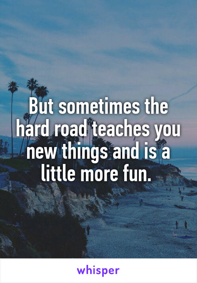 But sometimes the hard road teaches you new things and is a little more fun. 