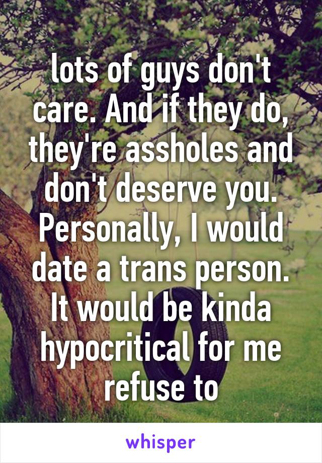 lots of guys don't care. And if they do, they're assholes and don't deserve you.
Personally, I would date a trans person. It would be kinda hypocritical for me refuse to