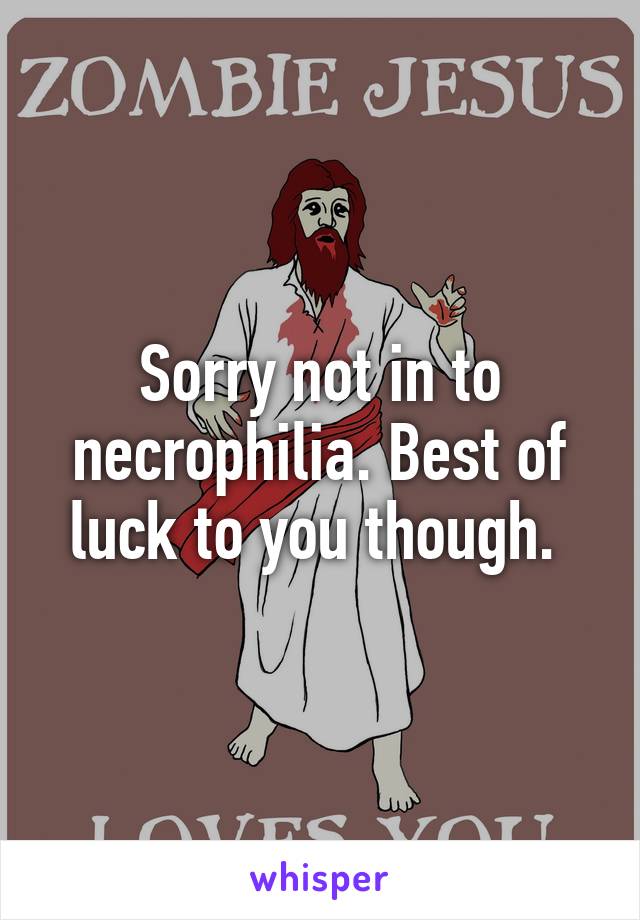 Sorry not in to necrophilia. Best of luck to you though. 