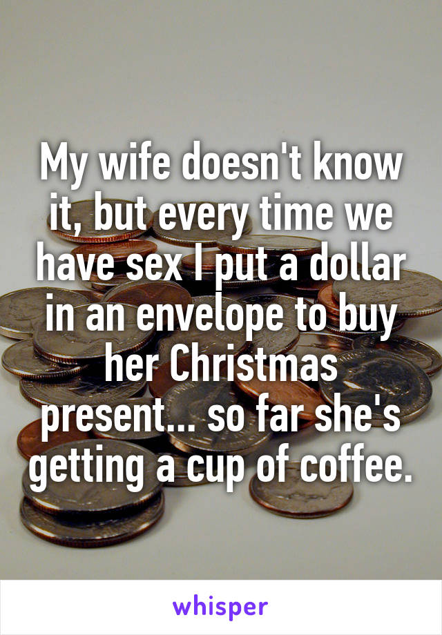 My wife doesn't know it, but every time we have sex I put a dollar in an envelope to buy her Christmas present... so far she's getting a cup of coffee.