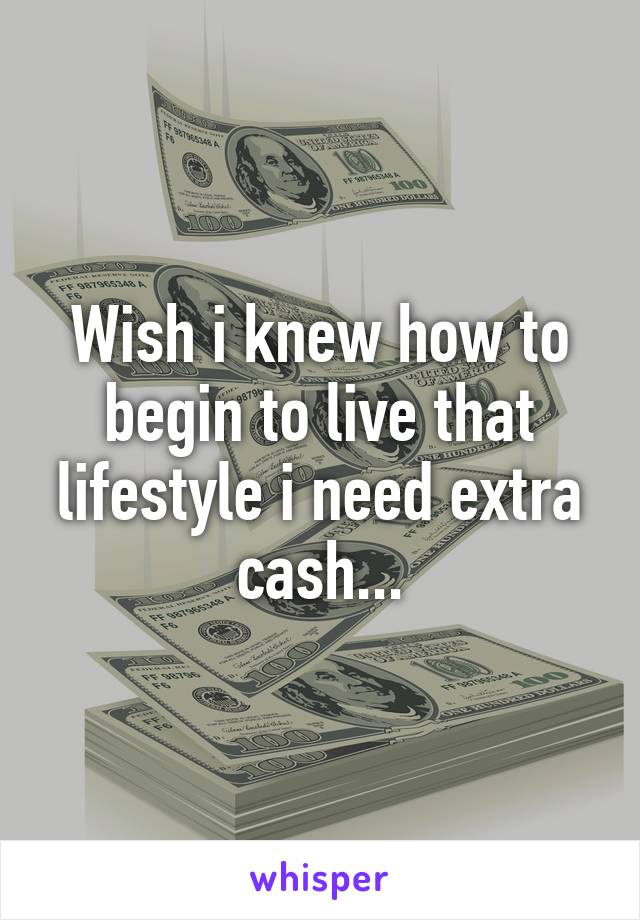 Wish i knew how to begin to live that lifestyle i need extra cash...