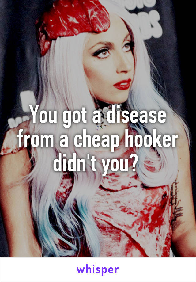You got a disease from a cheap hooker didn't you? 