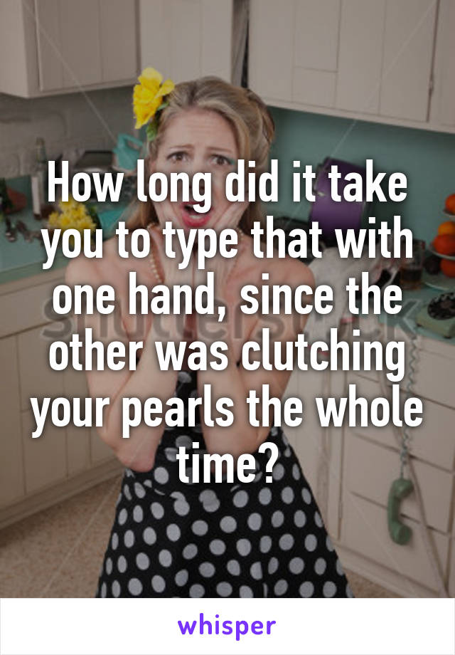 How long did it take you to type that with one hand, since the other was clutching your pearls the whole time?