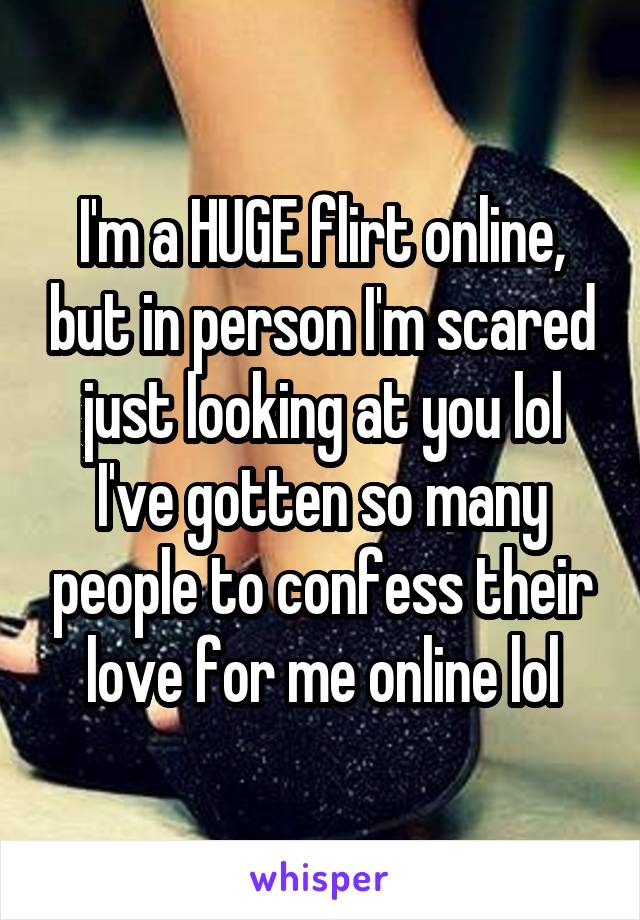 I'm a HUGE flirt online, but in person I'm scared just looking at you lol
I've gotten so many people to confess their love for me online lol