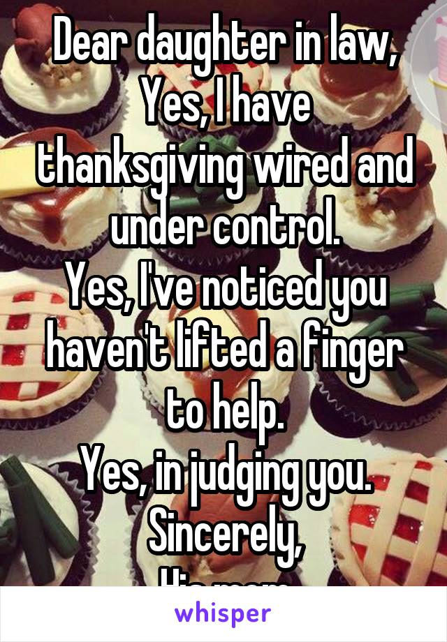 Dear daughter in law,
Yes, I have thanksgiving wired and under control.
Yes, I've noticed you haven't lifted a finger to help.
Yes, in judging you.
Sincerely,
His mom