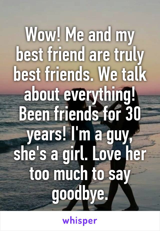 Wow! Me and my best friend are truly best friends. We talk about everything! Been friends for 30 years! I'm a guy, she's a girl. Love her too much to say goodbye.