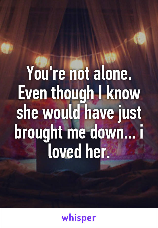 You're not alone. Even though I know she would have just brought me down... i loved her.