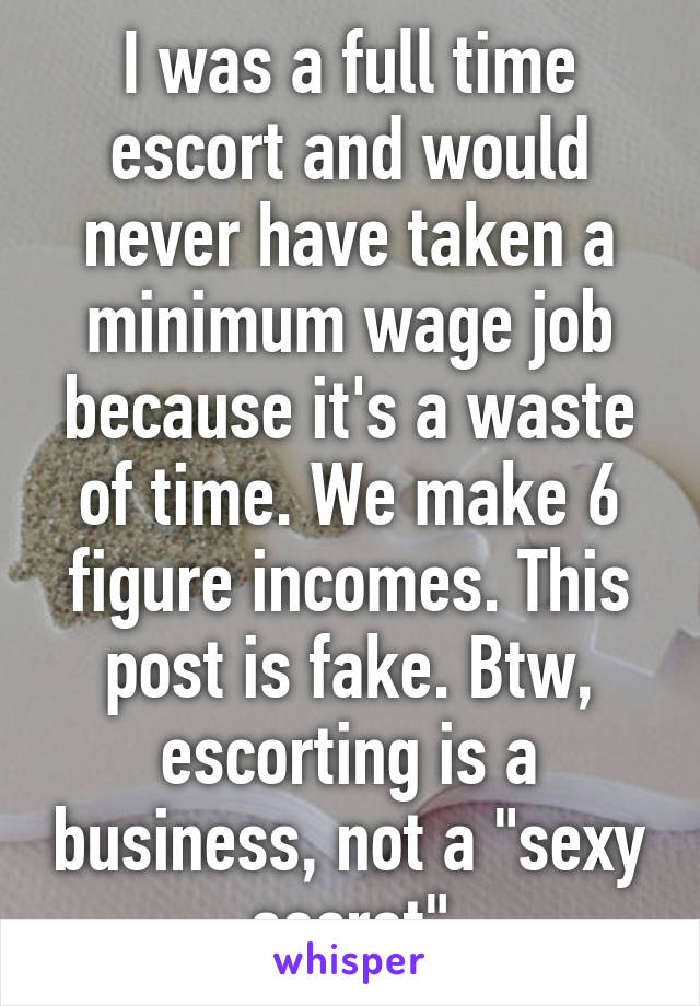 I was a full time escort and would never have taken a minimum wage job because it's a waste of time. We make 6 figure incomes. This post is fake. Btw, escorting is a business, not a "sexy secret"